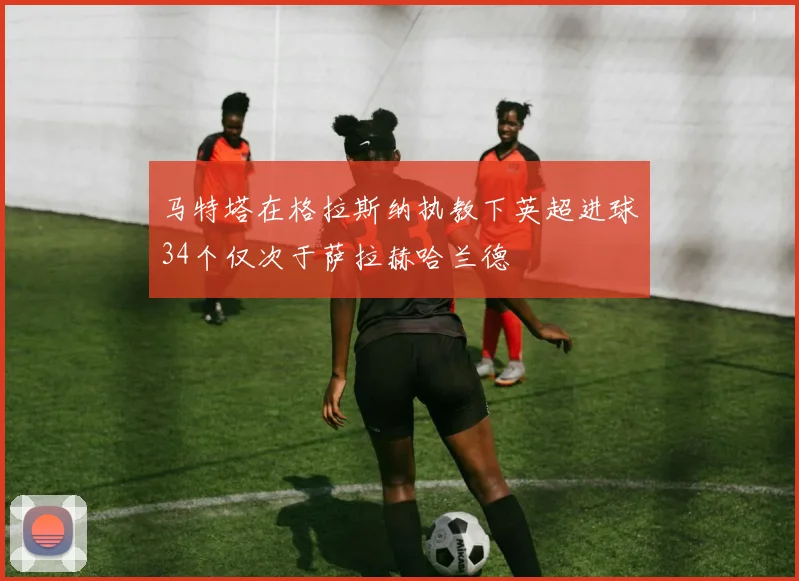 马特塔在格拉斯纳执教下英超进球34个仅次于萨拉赫哈兰德