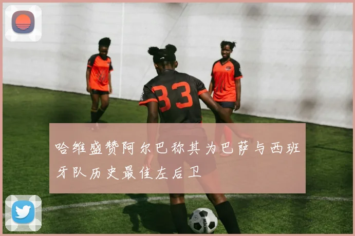 哈维盛赞阿尔巴称其为巴萨与西班牙队历史最佳左后卫
