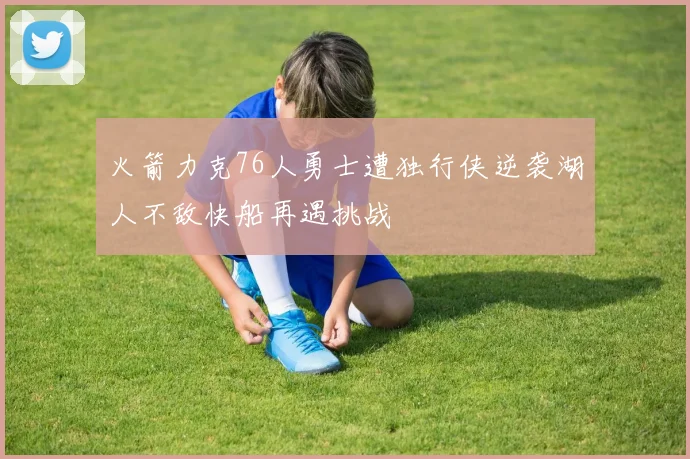 火箭力克76人勇士遭独行侠逆袭湖人不敌快船再遇挑战