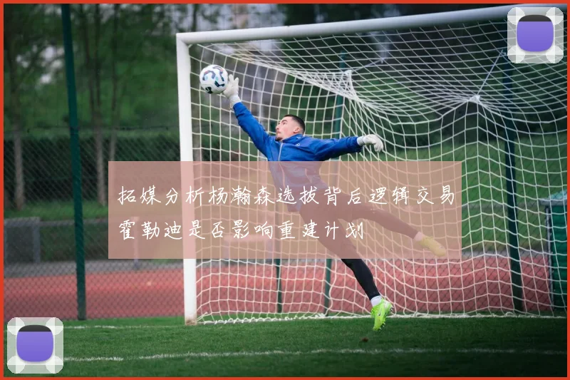 拓媒分析杨瀚森选拔背后逻辑交易霍勒迪是否影响重建计划