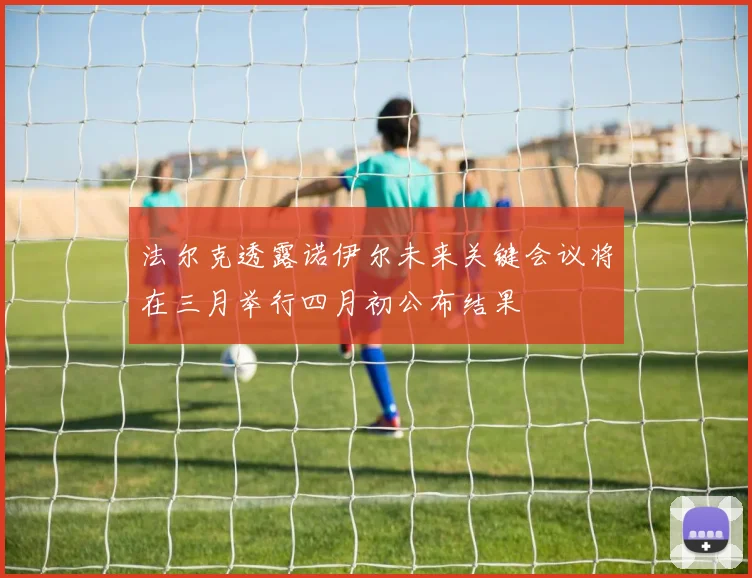 法尔克透露诺伊尔未来关键会议将在三月举行四月初公布结果