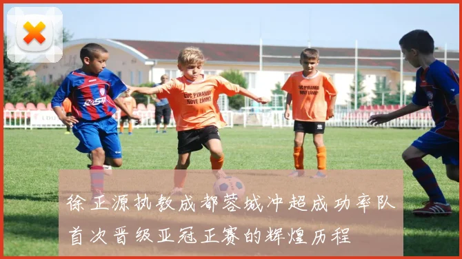 徐正源执教成都蓉城冲超成功率队首次晋级亚冠正赛的辉煌历程