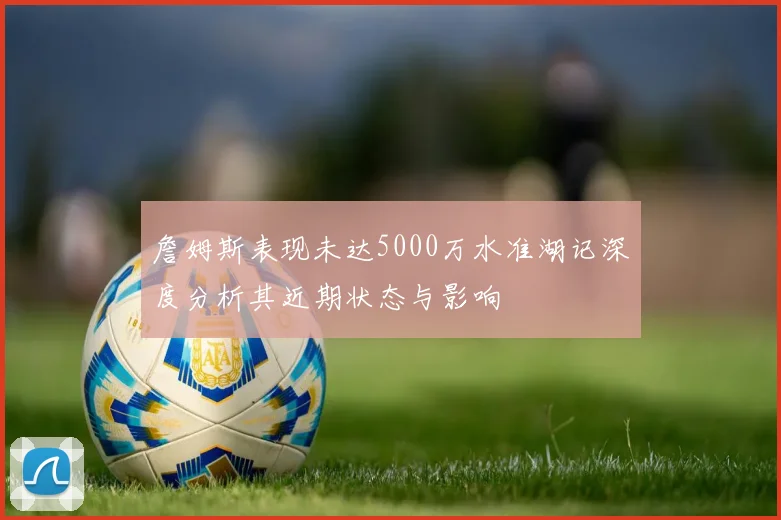 詹姆斯表现未达5000万水准湖记深度分析其近期状态与影响