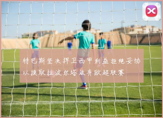 特巴斯坚决捍卫西甲利益拒绝妥协以换取拉波尔塔放弃欧超联赛