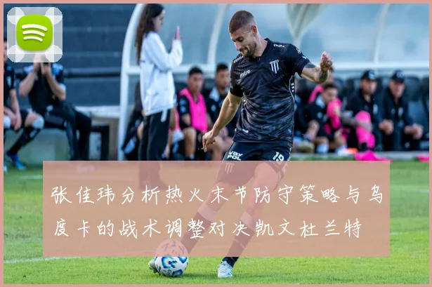 张佳玮分析热火末节防守策略与乌度卡的战术调整对决凯文杜兰特