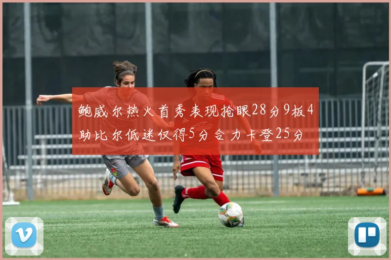 鲍威尔热火首秀表现抢眼28分9板4助比尔低迷仅得5分合力卡登25分