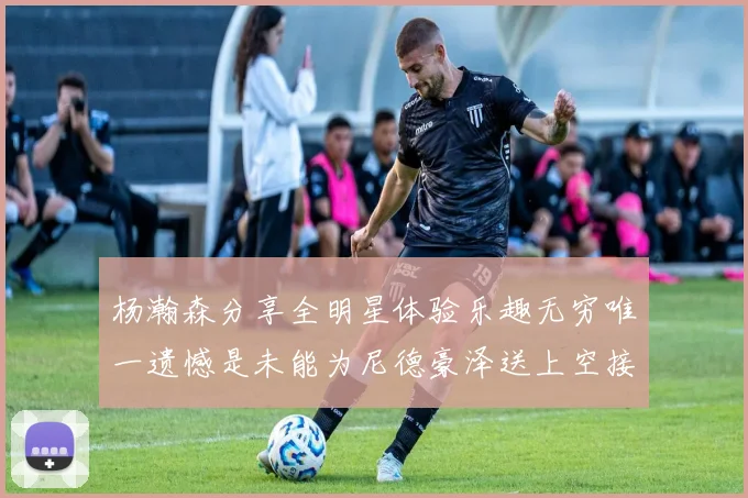 杨瀚森分享全明星体验乐趣无穷唯一遗憾是未能为尼德豪泽送上空接助攻