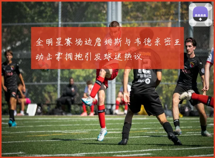全明星赛场边詹姆斯与韦德亲密互动击掌拥抱引发球迷热议