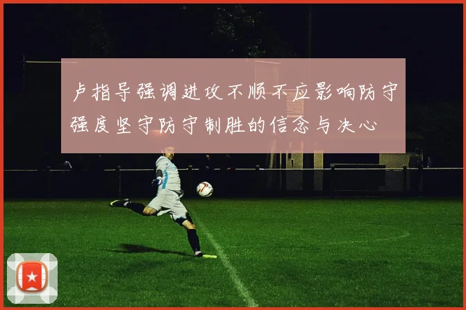 卢指导强调进攻不顺不应影响防守强度坚守防守制胜的信念与决心