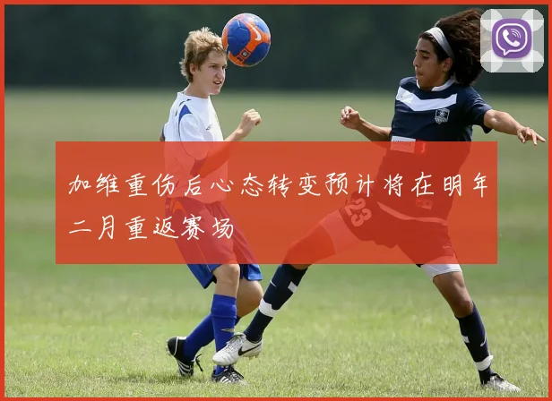 加维重伤后心态转变预计将在明年二月重返赛场
