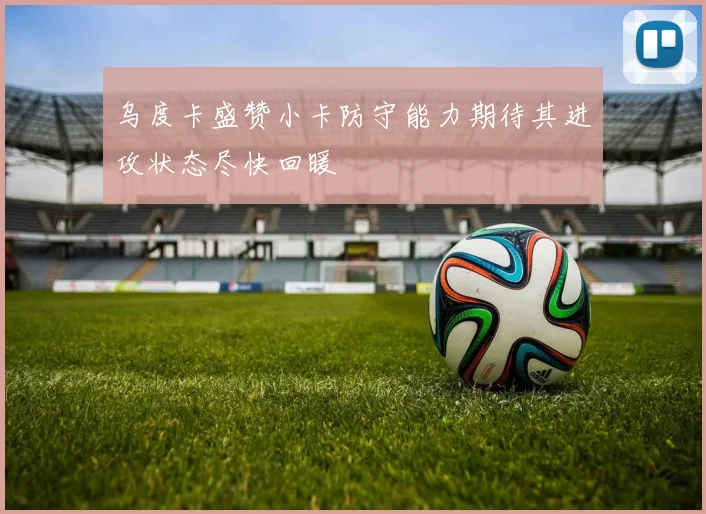 乌度卡盛赞小卡防守能力期待其进攻状态尽快回暖