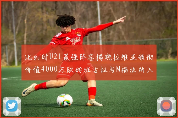 比利时U21最强阵容揭晓拉维亚领衔价值4000万欧姆班古拉与M福法纳入选