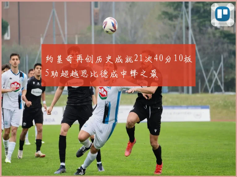 约基奇再创历史成就21次40分10板5助超越恩比德成中锋之最