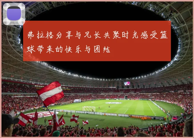 弗拉格分享与兄长共聚时光感受篮球带来的快乐与团结
