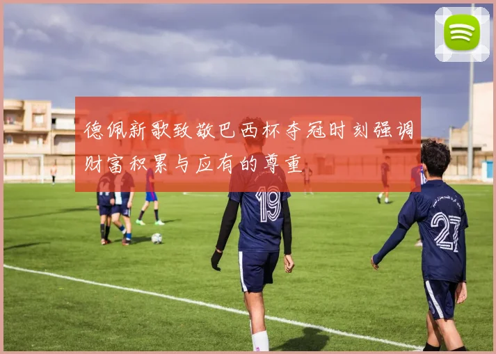 德佩新歌致敬巴西杯夺冠时刻强调财富积累与应有的尊重