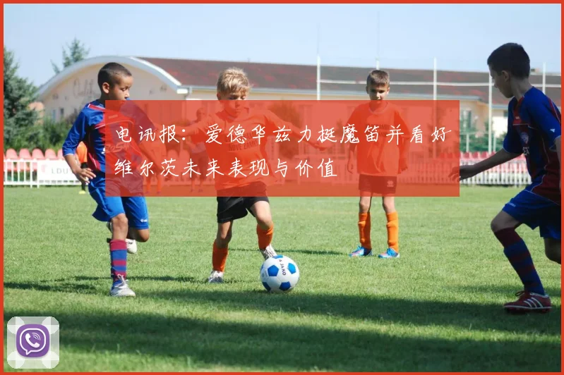 电讯报：爱德华兹力挺魔笛并看好维尔茨未来表现与价值